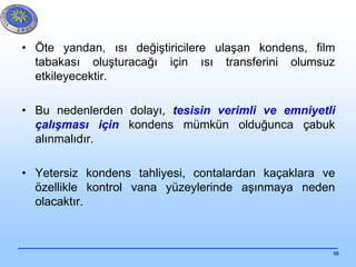 58
• Öte yandan, ısı değiştiricilere ulaşan kondens, film
tabakası oluşturacağı için ısı transferini olumsuz
etkileyecektir.
• Bu nedenlerden dolayı, tesisin verimli ve emniyetli
çalışması için kondens mümkün olduğunca çabuk
alınmalıdır.
• Yetersiz kondens tahliyesi, contalardan kaçaklara ve
özellikle kontrol vana yüzeylerinde aşınmaya neden
olacaktır.
 