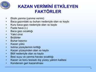 6
KAZAN VERİMİNİ ETKİLEYEN
FAKTÖRLER
• Eksik yanma (yanma verimi)
• Baca gazındaki su buharı nedeniyle olan ısı kaybı
• Kuru baca gazı nedeniyle olan ısı kaybı
• Fazla hava (l)
• Baca gazı sıcaklığı
• Yakıt cinsi
• Brülörler
• Buhar basıncı
• Kazan yükü
• Isıtma yüzeylerinin kirliliği
• Kazan yüzeyinden olan ısı kaybı
• Blöf nedeniyle olan ısı kaybı
• Besi suyu ve yanma havası sıcaklığı
• Kazan ve boru tesisatı dış yüzey yalıtım kalitesi
• Kondensin geri kazanılması
 