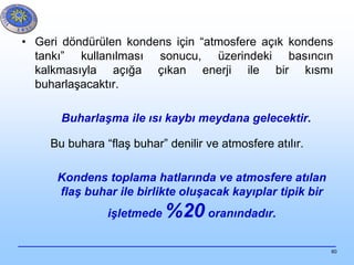 60
• Geri döndürülen kondens için “atmosfere açık kondens
tankı” kullanılması sonucu, üzerindeki basıncın
kalkmasıyla açığa çıkan enerji ile bir kısmı
buharlaşacaktır.
Buharlaşma ile ısı kaybı meydana gelecektir.
Bu buhara “flaş buhar” denilir ve atmosfere atılır.
Kondens toplama hatlarında ve atmosfere atılan
flaş buhar ile birlikte oluşacak kayıplar tipik bir
işletmede %20 oranındadır.
 