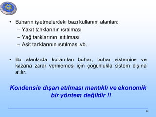 64
• Buharın işletmelerdeki bazı kullanım alanları:
– Yakıt tanklarının ısıtılması
– Yağ tanklarının ısıtılması
– Asit tanklarının ısıtılması vb.
• Bu alanlarda kullanılan buhar, buhar sistemine ve
kazana zarar vermemesi için çoğunlukla sistem dışına
atılır.
Kondensin dışarı atılması mantıklı ve ekonomik
bir yöntem değildir !!
 