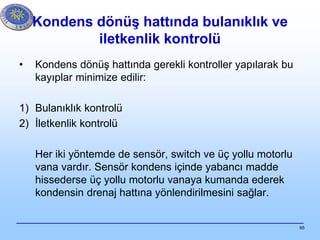 65
• Kondens dönüş hattında gerekli kontroller yapılarak bu
kayıplar minimize edilir:
1) Bulanıklık kontrolü
2) İletkenlik kontrolü
Her iki yöntemde de sensör, switch ve üç yollu motorlu
vana vardır. Sensör kondens içinde yabancı madde
hissederse üç yollu motorlu vanaya kumanda ederek
kondensin drenaj hattına yönlendirilmesini sağlar.
Kondens dönüş hattında bulanıklık ve
iletkenlik kontrolü
 