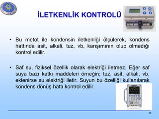 66
İLETKENLİK KONTROLÜ
• Bu metot ile kondensin iletkenliği ölçülerek, kondens
hattında asit, alkali, tuz, vb, karışımının olup olmadığı
kontrol edilir.
• Saf su, fiziksel özellik olarak elektriği iletmez. Eğer saf
suya bazı katkı maddeleri örneğin; tuz, asit, alkali, vb,
eklenirse su elektriği iletir. Suyun bu özelliği kullanılarak
kondens dönüş hattı kontrol edilir.
 