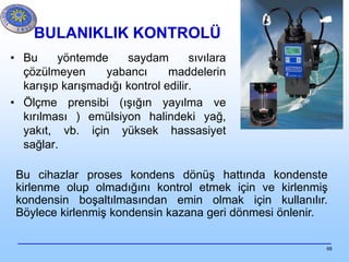 68
BULANIKLIK KONTROLÜ
• Bu yöntemde saydam sıvılara
çözülmeyen yabancı maddelerin
karışıp karışmadığı kontrol edilir.
• Ölçme prensibi (ışığın yayılma ve
kırılması ) emülsiyon halindeki yağ,
yakıt, vb. için yüksek hassasiyet
sağlar.
Bu cihazlar proses kondens dönüş hattında kondenste
kirlenme olup olmadığını kontrol etmek için ve kirlenmiş
kondensin boşaltılmasından emin olmak için kullanılır.
Böylece kirlenmiş kondensin kazana geri dönmesi önlenir.
 