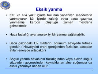 7
Eksik yanma
• Katı ve sıvı yakıt içinde bulunan yanabilen maddelerin
yanmayarak kül içinde kaldığı veya baca gazında
yanmamış karbon oluştuğu zaman meydana
gelmektedir.
• Hava fazlalığı ayarlanarak iyi bir yanma sağlanabilir.
• Baca gazındaki O2 miktarını optimum seviyede tutmak
gerekir. ( Hava/yakıt oranı gereğinden fazla ise, bacadan
atılan enerjide artacaktır)
• Soğuk yanma havasının fazlalığından veya alevin soğuk
yüzeyden geçmesinden kaynaklanan alev soğuması da
eksik yanmaya neden olur.
 