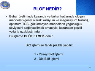 70
BLÖF NEDİR?
• Buhar üretiminde kazanda ve buhar hatlarında oluşan
maddeler (genel olarak kalsiyum ve magnezyum tuzları),
optimum TDS (çözünmeyen maddelerin yoğunluğu)
seviyesini sağlayabilmek amacıyla, kazandan çeşitli
yollarla uzaklaştırılırlar.
Bu işleme BLÖF ETMEK denir.
Blöf işlemi iki farklı şekilde yapılır:
1 - Yüzey Blöf İşlemi
2 - Dip Blöf İşlemi
 