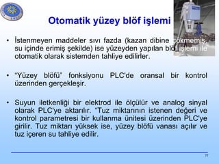 77
Otomatik yüzey blöf işlemi
• İstenmeyen maddeler sıvı fazda (kazan dibine çökmemiş,
su içinde erimiş şekilde) ise yüzeyden yapılan blöf işlemi ile
otomatik olarak sistemden tahliye edilirler.
• “Yüzey blöfü” fonksiyonu PLC'de oransal bir kontrol
üzerinden gerçekleşir.
• Suyun iletkenliği bir elektrod ile ölçülür ve analog sinyal
olarak PLC'ye aktarılır. “Tuz miktarının istenen değeri ve
kontrol parametresi bir kullanma ünitesi üzerinden PLC'ye
girilir. Tuz miktarı yüksek ise, yüzey blöfü vanası açılır ve
tuz içeren su tahliye edilir.
 
