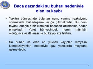 8
Baca gazındaki su buharı nedeniyle
olan ısı kaybı
• Yakıtın bünyesinde bulunan nem, yanma reaksiyonu
sonrasında buharlaşarak açığa çıkmaktadır. Bu nem,
faydalı enerjinin bir kısmının bacadan atılmasına neden
olmaktadır. Yakıt bünyesindeki nemin mümkün
olduğunca azaltılması ile bu kayıp azaltılabilir.
• Su buharı ile olan en yüksek kayıplar, kimyasal
kompozisyonları nedeniyle gaz yakıtlarda meydana
gelmektedir.
 