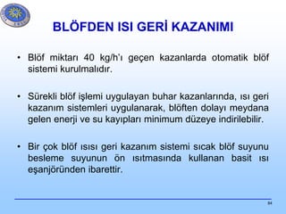 84
BLÖFDEN ISI GERİ KAZANIMI
• Blöf miktarı 40 kg/h’ı geçen kazanlarda otomatik blöf
sistemi kurulmalıdır.
• Sürekli blöf işlemi uygulayan buhar kazanlarında, ısı geri
kazanım sistemleri uygulanarak, blöften dolayı meydana
gelen enerji ve su kayıpları minimum düzeye indirilebilir.
• Bir çok blöf ısısı geri kazanım sistemi sıcak blöf suyunu
besleme suyunun ön ısıtmasında kullanan basit ısı
eşanjöründen ibarettir.
 