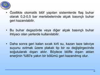 85
• Özellikle otomatik blöf yapılan sistemlerde flaş buhar
olarak 0,2-0,5 bar mertebelerinde alçak basınçlı buhar
geri kazanılabilir.
• Bu buhar degazörde veya diğer alçak basınçlı buhar
ihtiyacı olan yerlerde kullanılabilir.
• Daha sonra geri kalan sıcak kirli su, kazan taze takviye
suyunu ısıtmak üzere plakalı tip bir ısı değiştirgecinde
soğutularak dışarı atılır. Böylece blöfle dışarı atılan
enerjinin %80'e yakın bir bölümü geri kazanılmış olur.
 