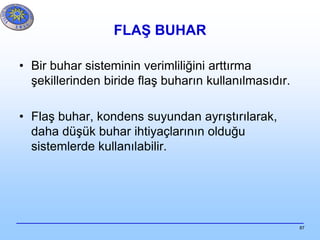 87
FLAŞ BUHAR
• Bir buhar sisteminin verimliliğini arttırma
şekillerinden biride flaş buharın kullanılmasıdır.
• Flaş buhar, kondens suyundan ayrıştırılarak,
daha düşük buhar ihtiyaçlarının olduğu
sistemlerde kullanılabilir.
 