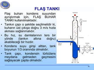 90
FLAŞ TANKI
Flaş buharı kondens suyundan
ayrıştırmak için, FLAŞ BUHAR
TANKI kullanılmaktadır.
• Tankın çapı o şekilde seçilmelidir ki,
buharın üst çıkışa doğru 3 m/s hızla
akması sağlanmalıdır.
• Bu hız, su damlalarının ters bir
yönde (tankın altına doğru)
akabileceği bir hızdır.
• Kondens suyu girişi alttan, tank
boyunun 1/3 oranında olmalıdır.
• Tank çapı, kondensin türbülans
meydana gelmeden geçmesini
sağlayacak çapta olmalıdır.
 