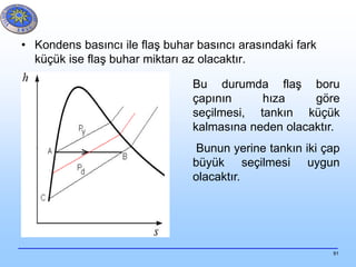 91
• Kondens basıncı ile flaş buhar basıncı arasındaki fark
küçük ise flaş buhar miktarı az olacaktır.
Bu durumda flaş boru
çapının hıza göre
seçilmesi, tankın küçük
kalmasına neden olacaktır.
Bunun yerine tankın iki çap
büyük seçilmesi uygun
olacaktır.
 