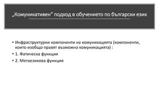 „Комуникативен“ подход в обучението по български език
• Инфраструктурни компоненти на комуникацията (компоненти,
които изобщо правят възможна комуникацията) :
• 1. Фатическа функция
• 2. Метаезикова функция
 