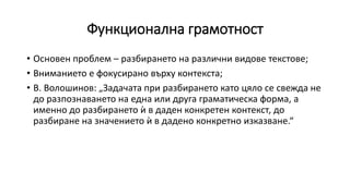 Функционална грамотност
• Основен проблем – разбирането на различни видове текстове;
• Вниманието е фокусирано върху контекста;
• В. Волошинов: „Задачата при разбирането като цяло се свежда не
до разпознаването на една или друга граматическа форма, а
именно до разбирането ѝ в даден конкретен контекст, до
разбиране на значението ѝ в дадено конкретно изказване.“
 
