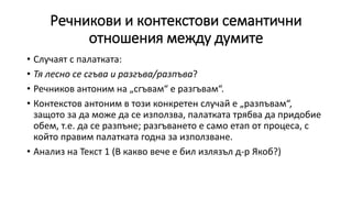 Речникови и контекстови семантични
отношения между думите
• Случаят с палатката:
• Тя лесно се сгъва и разгъва/разпъва?
• Речников антоним на „сгъвам“ е разгъвам“.
• Контекстов антоним в този конкретен случай е „разпъвам“,
защото за да може да се използва, палатката трябва да придобие
обем, т.е. да се разпъне; разгъването е само етап от процеса, с
който правим палатката годна за използване.
• Анализ на Текст 1 (В какво вече е бил излязъл д-р Якоб?)
 