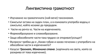 Лингвистична грамотност
• Изучаване на граматичната (най-вече) таксономия.
• Смисълът остава на заден план, а в езиковата употреба водещ е
смисълът, който искаме да предадем.
• Части на речта vs. Части на изречението.
• Формообразуване и словообразуване.
• Защо обособените части така трудно се откриват/усещат?
• Въпросът трябва да е „Какво губим и какво печелим с употребата на
обособени части в изречението?
• Казусът Трогнат, Моканина стана. (картината на света, която се
разкрива от това изречение).
 