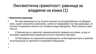 Лингвистична грамотност: равнища за
владеене на езика (1)
• Виртуално равнище
• На това равнище не се отчита начинът за осъществяване на общува-
нето, сиреч знанията и уменията, които се проверяват на това равнище, се
отнасят в еднаква степен и за четирите вида общуване. Тези знания и уме-
ния са:
• i) Умения да се прилагат граматическите правила на езика, за да се
съставят граматически правилни устни и писмени текстове.
• ii) Познаване на изразните възможности на българския език и умения
те успешно да се прилагат в езиковото общуване.
•
•
 