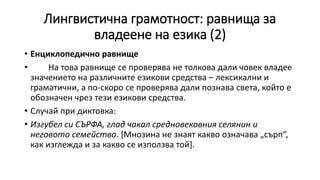Лингвистична грамотност: равнища за
владеене на езика (2)
• Енциклопедично равнище
• На това равнище се проверява не толкова дали човек владее
значението на различните езикови средства – лексикални и
граматични, а по-скоро се проверява дали познава света, който е
обозначен чрез тези езикови средства.
• Случай при диктовка:
• Изгубел си СЪРФА, глад чакал средновековния селянин и
неговото семейство. [Мнозина не знаят какво означава „сърп“,
как изглежда и за какво се използва той].
 