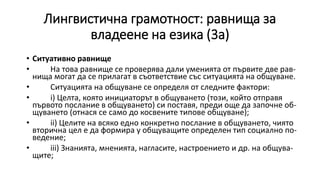 Лингвистична грамотност: равнища за
владеене на езика (3а)
• Ситуативно равнище
• На това равнище се проверява дали уменията от първите две рав-
нища могат да се прилагат в съответствие със ситуацията на общуване.
• Ситуацията на общуване се определя от следните фактори:
• i) Целта, която инициаторът в общуването (този, който отправя
първото послание в общуването) си поставя, преди още да започне об-
щуването (отнася се само до косвените типове общуване);
• ii) Целите на всяко едно конкретно послание в общуването, чиято
вторична цел е да формира у общуващите определен тип социално по-
ведение;
• iii) Знанията, мненията, нагласите, настроението и др. на общува-
щите;
 