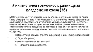 Лингвистична грамотност: равнища за
владеене на езика (3б)
• iv) Характерът на отношенията между общуващите, които могат да бъдат
както симетрични, така и несиметрични; спонтанните типове общуване се
свързват със симетричните отношения между общуващите, а неспонтан-
ните - с несиметричните; при случаите на несиметрични отношения в
спонтанните типове общуване се използва речев етикет, който компенси-
ра несъответствията между несиметричните отношения и спонтанния тип
общуване;
• v) Областта на общуването (специализирана или неспециализирана);
• vi) Вида общуване;
• vii) Обстановката на общуването;
• viii) Предмета на общуването.
 