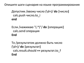 Допустим /ввожу число (\ d+)/  do   | число |  calc . push  число . to_i end Если /нажимаю &quot;(.*)&quot;/  do   | операция |  calc . send  операция End То /результатом должно быть число (\ d+)/  do   | результат |  calc . result . should  ==   результат . to_f End Опишите шаги сценария на языке программирования 