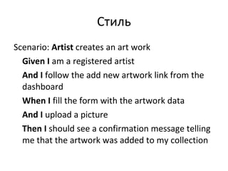 Стиль Scenario:  Artist  creates an art work Given   I  am a registered artist And   I  follow the add new artwork link from the dashboard When   I  fill the form with the artwork data And   I  upload a picture Then   I  should see a confirmation message telling me that the artwork was added to my collection 
