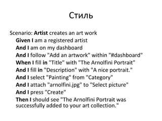 Стиль Scenario:  Artist  creates an art work  Given   I  am a registered artist  And   I  am on my dashboard  And   I  follow &quot;Add an artwork&quot; within &quot;#dashboard&quot;  When   I  fill  in  &quot;Title&quot; with &quot;The Arnolfini Portrait&quot;  And   I  fill  in  &quot;Description&quot; with &quot;A nice portrait.&quot;  And   I  select &quot;Painting&quot; from &quot;Category&quot;  And   I  attach &quot;arnolfini.jpg&quot; to &quot;Select picture&quot;  And   I  press &quot;Create&quot;  Then   I  should see &quot;The Arnolfini Portrait was successfully added to your art collection.&quot; 