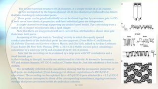 The double-barreled structure of CLC channels. A: a simple model of a CLC channel.
As best exemplified by theTorpedo channel ClC-0, CLC channels are believed to be dimers
that have two largely independent pores.
These pores can be gated individually or can be closed together by a common gate. In ClC-
0, both pores have identical properties, and their individual gates are independent.
B: single-channel recordings supporting the double barrel model. Top: a recording from a
native ClC-0 channel incorporated into a lipid bilayer.
Note that there are long periods with zero current flow, attributed to a closed slow gate
that closes both pores.
An opening of this gate leads to “bursting” activity in which the equally spaced
conductance levels of the individual pores become apparent. (From Miller C and Edwards
EA.Chloride Channels and Carriers in Nerve, Muscle, and Glial Cells, edited by Alvárez-Leefmans
FJ and Russel JM. New York: Plenum, 1990, p. 383–420.) Middle: excised patch containing a
concatemer of a wild-type (WT) and a mutant (S123T) ClC-0 protein.
Note that the recording can be explained by a large pore with WT conductance and a
small mutant pore.
In the recording to theright, bromide was substituted for chloride. As known for homomeric
WT and mutant channels, WT ClC-0 conducts Cl−better than Br−, but this selectivity is lost in the
mutant.
This is faithfully reflected in the concatemer, showing that the permeation properties of
both pores are independent. [From Ludewig et al. Bottom: registration of a ClC-0/ClC-2
concatemer. The recording can be explained by a ∼8.5 pS ClC-0 pore attached to a ∼2.5 pS ClC-2
pore. These values correspond to those of the corresponding homodimers, arguing even more
strongly that pores are formed within the individual subunits.
By : Mahi
 