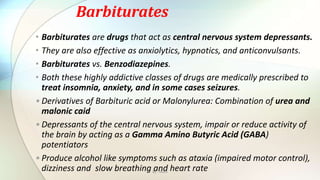 Barbiturates
• Barbiturates are drugs that act as central nervous system depressants.
• They are also effective as anxiolytics, hypnotics, and anticonvulsants.
• Barbiturates vs. Benzodiazepines.
• Both these highly addictive classes of drugs are medically prescribed to
treat insomnia, anxiety, and in some cases seizures.
•Derivatives of Barbituric acid or Malonylurea: Combination of urea and
malonic caid
•Depressants of the central nervous system, impair or reduce activity of
the brain by acting as a Gamma Amino Butyric Acid (GABA)
potentiators
•Produce alcohol like symptoms such as ataxia (impaired motor control),
dizziness and slow breathing and heart rateBy : Mahi
 