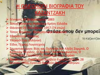 Η ΟΛΙΓΟΛΟΓΗ ΒΙΟΓΡΑΦΙΑ ΤΟΥ 
ΚΑΖΑΝΤΖΑΚΗ 
 Γέννηση:18 Φεβρουαρίου 1883 
 Τόπος γέννησης:Ηράκλειο Κρήτη Ελλάδα 
 Θάνατος:26 Οκτωβρίου 1957 (74 ετών) 
 Τόπος θανάτου: Φράιμπουργκ Γερμανία 
 Εθνικότητα: Έλληνας 
 Υπηκοότητα: Ελληνική 
 Είδος Τέχνης:Λογοτεχνία 
 Σημαντικά έργα: Βίος και Πολιτεία του Αλέξη Ζορμπά, Ο 
Καπετάν Μιχάλης, Ο Χριστός Ξανασταυρώνεται, Ο 
Τελευταίος Πειρασμός, Αναφορά στον Γκρέκο 
 Βραβεύσεις: Παγκόσμιο Βραβείο Ειρήνης (Βιέννη 28 
Ιουνίου 1956) Κρατικό Βραβείο Θεάτρου Αθηνών. 
 