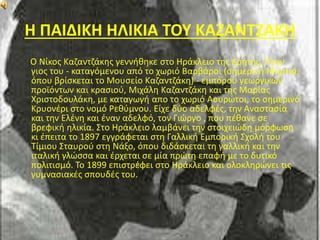 Η ΠΑΙΔΙΚΗ ΗΛΙΚΙΑ ΤΟΥ ΚΑΖΑΝΤΖΑΚΗ 
Ο Νίκος Καζαντζάκης γεννήθηκε στο Ηράκλειο της Κρήτης. Ήταν 
γιος του - καταγόμενου από το χωριό Βαρβάροι (σημερινή Μυρτιά, 
όπου βρίσκεται το Μουσείο Καζαντζάκη) - εμπόρου γεωργικών 
προϊόντων και κρασιού, Μιχάλη Καζαντζάκη και της Μαρίας 
Χριστοδουλάκη, με καταγωγή απο το χωριό Ασυρώτοι, το σημερινό 
Κρυονέρι στο νομό Ρεθύμνου. Είχε δύο αδελφές, την Αναστασία 
και την Ελένη και έναν αδελφό, τον Γιώργο , που πέθανε σε 
βρεφική ηλικία. Στο Ηράκλειο λαμβάνει την στοιχειώδη μόρφωση 
κι έπειτα το 1897 εγγράφεται στη Γαλλική Εμπορική Σχολή του 
Τίμιου Σταυρού στη Νάξο, όπου διδάσκεται τη γαλλική και την 
ιταλική γλώσσα και έρχεται σε μία πρώτη επαφή με το δυτικό 
πολιτισμό. Το 1899 επιστρέφει στο Ηράκλειο και ολοκληρώνει τις 
γυμνασιακές σπουδές του. 
 