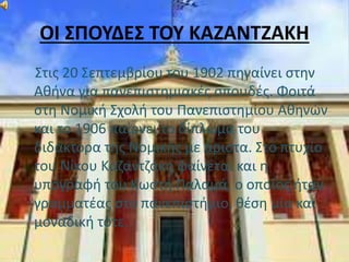 ΟΙ ΣΠΟΥΔΕΣ ΤΟΥ ΚΑΖΑΝΤΖΑΚΗ 
Στις 20 Σεπτεμβρίου του 1902 πηγαίνει στην 
Αθήνα για πανεπιστημιακές σπουδές. Φοιτά 
στη Νομική Σχολή του Πανεπιστημίου Αθηνών 
και το 1906 παίρνει το δίπλωμα του 
διδάκτορα της Νομικής με άριστα. Στο πτυχίο 
του Νίκου Καζαντζάκη φαίνεται και η 
υπογραφή του Κωστή Παλαμά, ο οποίος ήταν 
γραμματέας στο πανεπιστήμιο, θέση μία και 
μοναδική τότε. 
 