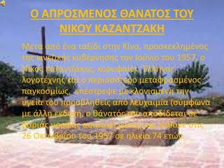 Ο ΑΠΡΟΣΜΕΝΟΣ ΘΑΝΑΤΟΣ ΤΟΥ 
ΝΙΚΟΥ ΚΑΖΑΝΤΖΑΚΗ 
Μετά από ένα ταξίδι στην Κίνα, προσκεκλημένος 
της κινεζικής κυβέρνησης τον Ιούνιο του 1957, ο 
Νίκος Καζαντζάκης, κορυφαίος Έλληνας 
λογοτέχνης και ο περισσότερο μεταφρασμένος 
παγκοσμίως, επέστρεψε με κλονισμένη την 
υγεία του προσβληθείς από λευχαιμία (σύμφωνα 
με άλλη εκδοχή, ο θάνατός του αποδίδεται σε 
βαριάς μορφής ασιατική γρίπη) και πέθανε στις 
26 Οκτωβρίου του 1957 σε ηλικία 74 ετών. 
 