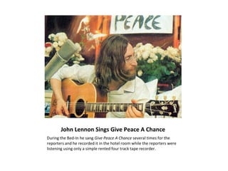 John Lennon Sings Give Peace A Chance
During the Bed-In he sang Give Peace A Chance several times for the
reporters and he recorded it in the hotel room while the reporters were
listening using only a simple rented four track tape recorder.
 