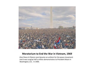 Moratorium to End the War in Vietnam, 1969
Give Peace A Chance soon became an anthem for the peace movement
and it was sung by half a million demonstrators to President Nixon in
Washington, D.C. In 1969.
 