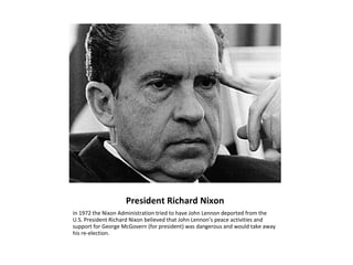 President Richard Nixon
In 1972 the Nixon Administration tried to have John Lennon deported from the
U.S. President Richard Nixon believed that John Lennon’s peace activities and
support for George McGovern (for president) was dangerous and would take away
his re-election.
 