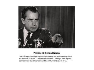 President Richard Nixon
The CIA began investigating John by following him and reporting about
his activities to Nixon. “Deportation would be a strategic plan” against
John Lennon, Republican senator Strom Thurmond said in 1972.
 