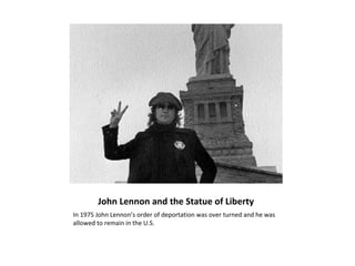 John Lennon and the Statue of Liberty
In 1975 John Lennon’s order of deportation was over turned and he was
allowed to remain in the U.S.
 