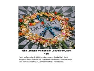John Lennon’s Memorial in Central Park, New
York
Sadly on December 8, 1980, John Lennon was shot by Mark David
Chapman. Unfortunately, like a lot of peace supporters such as Gandhi,
and Martin Luther King Jr., John Lennon had a violent death.
 