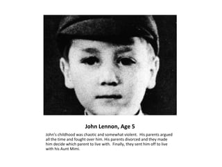 John Lennon, Age 5
John’s childhood was chaotic and somewhat violent. His parents argued
all the time and fought over him. His parents divorced and they made
him decide which parent to live with. Finally, they sent him off to live
with his Aunt Mimi.
 