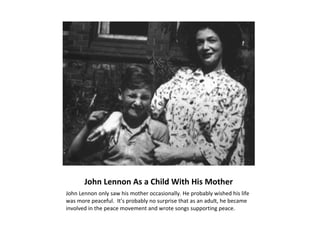 John Lennon As a Child With His Mother
John Lennon only saw his mother occasionally. He probably wished his life
was more peaceful. It’s probably no surprise that as an adult, he became
involved in the peace movement and wrote songs supporting peace.
 