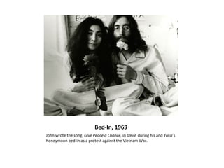 Bed-In, 1969
John wrote the song, Give Peace a Chance, in 1969, during his and Yoko’s
honeymoon bed-in as a protest against the Vietnam War.
 