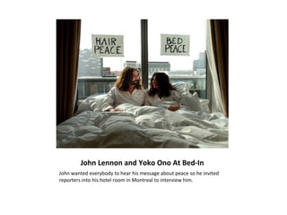 John Lennon and Yoko Ono At Bed-In
John wanted everybody to hear his message about peace so he invited
reporters into his hotel room in Montreal to interview him.
 