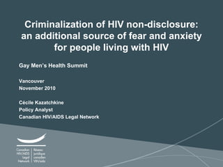 Criminalization of HIV non-disclosure: an additional source of fear and anxiety for people living with HIV Gay Men’s Health Summit Vancouver November 2010 Cécile Kazatchkine Policy Analyst Canadian HIV/AIDS Legal Network 