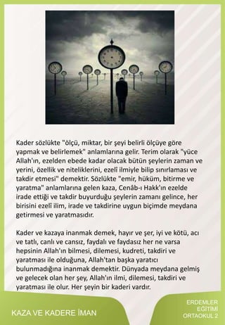 KAZA VE KADERE İMAN
Kader sözlükte "ölçü, miktar, bir şeyi belirli ölçüye göre
yapmak ve belirlemek" anlamlarına gelir. Terim olarak "yüce
Allah'ın, ezelden ebede kadar olacak bütün şeylerin zaman ve
yerini, özellik ve niteliklerini, ezelî ilmiyle bilip sınırlaması ve
takdir etmesi" demektir. Sözlükte "emir, hüküm, bitirme ve
yaratma" anlamlarına gelen kaza, Cenâb-ı Hakk'ın ezelde
irade ettiği ve takdir buyurduğu şeylerin zamanı gelince, her
birisini ezelî ilim, irade ve takdirine uygun biçimde meydana
getirmesi ve yaratmasıdır.
Kader ve kazaya inanmak demek, hayır ve şer, iyi ve kötü, acı
ve tatlı, canlı ve cansız, faydalı ve faydasız her ne varsa
hepsinin Allah'ın bilmesi, dilemesi, kudreti, takdiri ve
yaratması ile olduğuna, Allah'tan başka yaratıcı
bulunmadığına inanmak demektir. Dünyada meydana gelmiş
ve gelecek olan her şey, Allah'ın ilmi, dilemesi, takdiri ve
yaratması ile olur. Her şeyin bir kaderi vardır.
ERDEMLER
EĞİTİMİ
ORTAOKUL 2
 