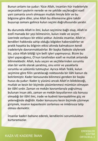 KAZA VE KADERE İMAN
Bunun anlamı ise şudur: Yüce Allah, insanları hür iradeleriyle
seçecekleri şeylerin nerede ve ne şekilde seçileceğini ezelî
yani zamanla sınırlı olmayan mutlak ilmiyle bilir ve bu
bilgisine göre diler, yine Allah bu dilemesine göre takdir
buyurup zamanı gelince kulun seçimi doğrultusunda yaratır.
Bu durumda Allah'ın ilmi, kulun seçimine bağlı olup, Allah'ın
ezelî manada bir şeyi bilmesinin, kulun irade ve seçimi
üzerinde zorlayıcı bir etkisi yoktur. Aslında insanlar, Allah'ın
kendileri hakkında sahip olduğu bilgiden habersizdirler ve
pratik hayatta bu bilginin etkisi altında kalmaksızın kendi
iradeleriyle davranmaktadırlar. Bir başka ifadeyle söylersek
biz, yüce Allah bildiği için belli işleri yapmıyoruz. Bizim bu
işleri yapacağımız, O'nun tarafından ezelî ve mutlak anlamda
bilinmektedir. Allah, kulu seçen ve seçtiklerinden sorumlu
olan bir varlık olarak yaratmış, onu emir ve yasaklarla
sorumlu ve yükümlü tutmuştur. Ayrıca Allah Teâlâ, kulun
seçimine göre fiilin yaratılacağı noktasında bir ilâhî kanun da
belirlemiştir. Kader konusunda bilinmesi gereken bir başka
husus da şudur: Kader iç yüzünü ancak Allah'ın bilebileceği,
mutlak ve kesin bir biçimde çözümlenmesi mümkün olmayan
bir ilâhî sırdır. Zaman ve mekân kavramlarıyla yoğrulmuş
bulunan insan aklı, zaman ve mekân boyutlarının söz konusu
olmadığı bir ilâhî ilmi, irade ve kudreti kavrayabilme güç ve
yeteneğinde değildir. Kader konusunu kesin biçimde çözmeye
girişmek, insanın kapasitesini zorlaması ve imkânsıza talip
olması demektir.
İnsanlar kaderi bahane ederek, kendilerini sorumluluktan
kurtaramazlar.
ERDEMLER
EĞİTİMİ
ORTAOKUL 2
 