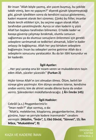 KAZA VE KADERE İMAN
Bir insan "Allah böyle yazmış, alın yazım buymuş, bu şekilde
takdir etmiş, ben ne yapayım?" diyerek günah işleyemeyeceği
gibi, günah işledikten sonra da kendisini suçsuz gösteremez,
kaderi mazeret olarak ileri süremez. Çünkü bu fiiller, insanlar
böyle tercih ettikleri için, bu seçime uygun olarak Allah
tarafından yaratılmışlardır. Ayrıca sır olan kaderin iç yüzü
Allah'tan başkası tarafından bilinemez. O halde kader ve
kazaya güvenip çalışmayı bırakmak, olumlu sonucun
sağlanması ya da olumsuz sonuçların önlenmesi için gerekli
sebeplere sarılmamak ve tedbirleri almamak, İslâm'ın kader
anlayışı ile bağdaşmaz. Allah her şeyi birtakım sebeplere
bağlamıştır. İnsan bu sebepleri yerine getirirse Allah da o
sebeplerin sonucunu yaratacaktır. Bu da bir ilâhî kanundur ve
bir kaderdir.
İlgili Ayetler:
…Her şeyi yaratıp ona bir nizam veren ve mukadderatını tayin
eden Allah, yüceler yücesidir.” (Furkan 2)
Hiçbir kimse Allah’ın izni olmadan ölmez. Ölüm, belirli bir
süreye göre yazılmıştır. Kim dünya sevabını isterse, kendisine
ondan veririz; kim de ahiret sevabı dilerse buna da ondan
veririz. Şükredenleri mükâfatlandıracağız. ( Âl-i İmrân 145)
İlgili Hadisler:
Cebrâil (a.s.) Peygamberimiz’e:
“İman nedir?” diye sormuş, o da:
“Allah’a, meleklerine, kitaplarına, peygamberlerine, âhiret
gününe, hayır ve şerriyle kadere inanmandır” cevabını
vermiştir. (Müslim, “Îmân”, 1; Ebû Dâvûd, “Sünnet”, 15; İbn
Mâce, “Mukaddime”, 9)
ERDEMLER
EĞİTİMİ
ORTAOKUL 2
 
