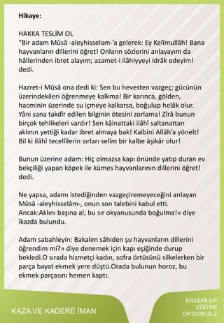KAZA VE KADERE İMAN
Hikaye:
HAKKA TESLİM OL
“Bir adam Mûsâ -aleyhisselam-’a gelerek: Ey Kelîmullâh! Bana
hayvanların dillerini öğret! Onların sözlerini anlayayım da
hâllerinden ibret alayım; azamet-i ilâhiyyeyi idrâk edeyim!
dedi.
Hazret-i Mûsâ ona dedi ki: Sen bu hevesten vazgeç; gücünün
üzerindekileri öğrenmeye kalkma! Bir karınca, gölden,
hacminin üzerinde su içmeye kalkarsa, boğulup helâk olur.
Yâni sana takdîr edilen bilginin ötesini zorlama! Zîrâ bunun
birçok tehlikeleri vardır! Sen kâinattaki ilâhî saltanattan
aklının yettiği kadar ibret almaya bak! Kalbini Allâh’a yönelt!
Bil ki ilâhî tecellîlerin sırları selîm bir kalbe âşikâr olur!
Bunun üzerine adam: Hiç olmazsa kapı önünde yatıp duran ev
bekçiliği yapan köpek ile kümes hayvanlarının dillerini öğret!
dedi.
Ne yapsa, adamı istediğinden vazgeçiremeyeceğini anlayan
Mûsâ -aleyhisselâm-, onun son talebini kabul etti.
Ancak:Aklını başına al; bu sır okyanusunda boğulma!» diye
îkazda bulundu.
Adam sabahleyin: Bakalım sâhiden şu hayvanların dillerini
öğrendim mi?» diye denemek için kapı eşiğinde durup
bekledi.O sırada hizmetçi kadın, sofra örtüsünü silkelerken bir
parça bayat ekmek yere düştü.Orada bulunun horoz, bu
ekmek parçasını hemen kaptı.
ERDEMLER
EĞİTİMİ
ORTAOKUL 2
 
