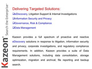 Delivering Targeted Solutions: eDiscovery , Litigation Support & Internal Investigations Information Security and Privacy Governance, Risk & Compliance Data Management   Kazeon provides a full spectrum of proactive and reactive  eDiscovery  solutions in response to litigation, information security and privacy, corporate investigations, and regulatory compliance requirements. In addition, Kazeon provides a suite of Data Management solutions, including data consolidation, storage optimization, migration and archival, file reporting and backup search.  