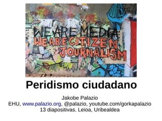 Peridismo ciudadano
Jakobe Palazio
EHU, www.palazio.org, @palazio, youtube.com/gorkapalazio
13 diapositivas. Leioa, Uribealdea

 